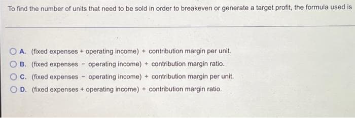 To find the number of units that need to be sold in order to breakeven or generate a target profit, the formula used is
A. (fixed expenses + operating income) contribution margin per unit.
B. (fixed expenses operating income) + contribution margin ratio.
C. (fixed expenses operating income) + contribution margin per unit.
D. (fixed expenses + operating income) + contribution margin ratio.