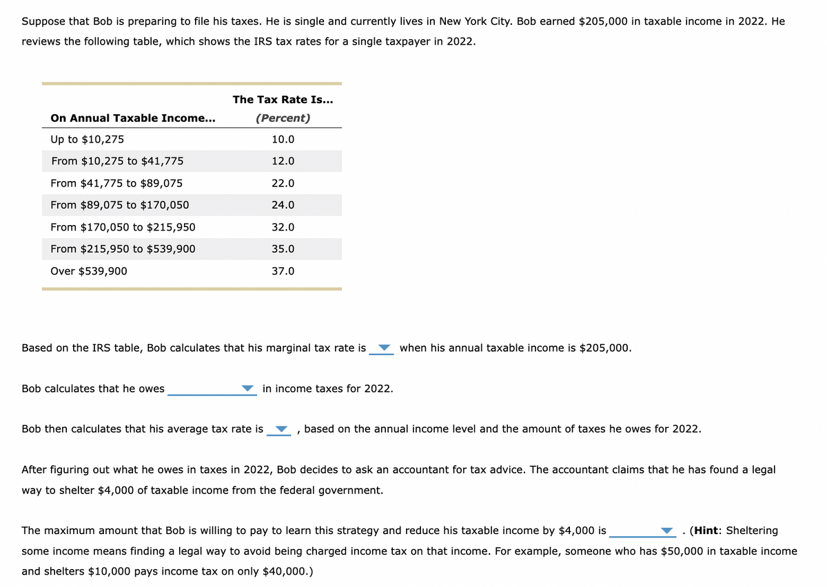 Suppose that Bob is preparing to file his taxes. He is single and currently lives in New York City. Bob earned $205,000 in taxable income in 2022. He
reviews the following table, which shows the IRS tax rates for a single taxpayer in 2022.
On Annual Taxable Income...
Up to $10,275
From $10,275 to $41,775
From $41,775 to $89,075
From $89,075 to $170,050
From $170,050 to $215,950
From $215,950 to $539,900
Over $539,900
The Tax Rate Is...
(Percent)
10.0
Bob calculates that he owes
12.0
22.0
24.0
Based on the IRS table, Bob calculates that his marginal tax rate is
32.0
35.0
37.0
Bob then calculates that his average tax rate is
in income taxes for 2022.
when his annual taxable income is $205,000.
based on the annual income level and the amount of taxes he owes for 2022.
After figuring out what he owes in taxes in 2022, Bob decides to ask an accountant for tax advice. The accountant claims that he has found a legal
way to shelter $4,000 of taxable income from the federal government.
The maximum amount that Bob is willing to pay to learn this strategy and reduce his taxable income by $4,000 is
. (Hint: Sheltering
some income means finding a legal way to avoid being charged income tax on that income. For example, someone who has $50,000 in taxable income
and shelters $10,000 pays income tax on only $40,000.)