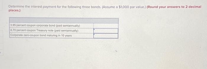 Determine the interest payment for the following three bonds. (Assume a $1,000 par value.) (Round your answers to 2 decimal
places.)
3.95 percent coupon corporate bond (paid semiannually)
4.70 percent coupon Treasury note (paid semiannually)
Corporate zero-coupon bond maturing in 10 years