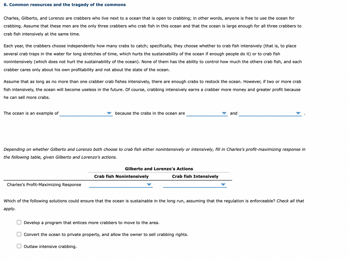 6. Common resources and the tragedy of the commons
Charles, Gilberto, and Lorenzo are crabbers who live next to a ocean that is open to crabbing; in other words, anyone is free to use the ocean for
crabbing. Assume that these men are the only three crabbers who crab fish in this ocean and that the ocean is large enough for all three crabbers to
crab fish intensively at the same time.
Each year, the crabbers choose independently how many crabs to catch; specifically, they choose whether to crab fish intensively (that is, to place
several crab traps in the water for long stretches of time, which hurts the sustainability of the ocean if enough people do it) or to crab fish
nonintensively (which does not hurt the sustainability of the ocean). None of them has the ability to control how much the others crab fish, and each
crabber cares only about his own profitability and not about the state of the ocean.
Assume that as long as no more than one crabber crab fishes intensively, there are enough crabs to restock the ocean. However, if two or more crab
fish intensively, the ocean will become useless in the future. Of course, crabbing intensively earns a crabber more money and greater profit because
he can sell
crabs.
The ocean is an example of
because the crabs in the ocean are
Charles's Profit-Maximizing Response
Depending on whether Gilberto and Lorenzo both choose to crab fish either nonintensively or intensively, fill in Charles's profit-maximizing response in
the following table, given Gilberto and Lorenzo's actions.
Gilberto and Lorenzo's Actions
Crab fish Nonintensively
Crab fish Intensively
Develop a program that entices more crabbers to move to the area.
and
Which of the following solutions could ensure that the ocean is sustainable in the long run, assuming that the regulation is enforceable? Check all that
apply.
Convert the ocean to private property, and allow the owner to sell crabbing rights.
Outlaw intensive crabbing.