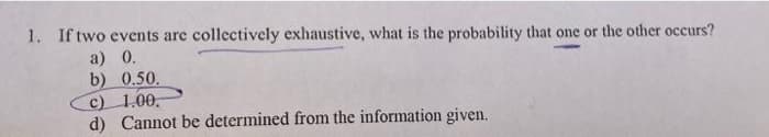 1. If two events are collectively exhaustive, what is the probability that one or the other occurs?
a) 0.
b) 0.50.
c) 1.00.
d) Cannot be determined from the information given.