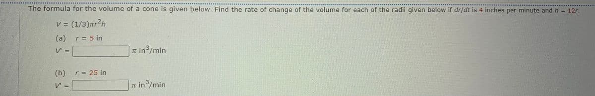 輪
:東 兼
The formula for the volume of a cone is given below. Find the rate of change of the volume for each of the radii given below if dr/dt is 4 inches per minute and h = 12r.
V = (1/3)ar²h
(a)
r= 5 in
3
V =
It in /min
(b) r= 25 in
3
V =
Tt in/min
