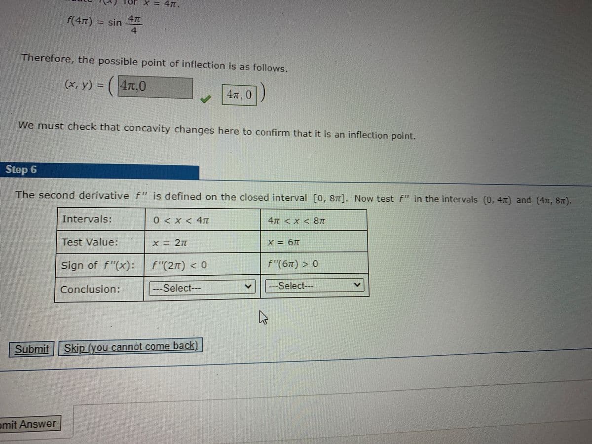 X= 47.
.
47
f(4m) = sin
Therefore, the possible point of inflection is as follows.
(x, y) = ( 4x.0
47, 0
We must check that concavity changes here to confirm that it is an inflection point.
Step 6
The second derivative f" is defined on the closed interval [0, 8T]. Now test f" in the intervals (0, 4T) and (4m, 8m).
Intervals:
0<X<4元
4T <x<8元
Test Value:
X= 2元
Sign of f"(x):
f"(27) < 0
f"(67) > 0
Conclusion:
--Select---
---Select---
Submit Skip (you cannot come back)
omit Answer
