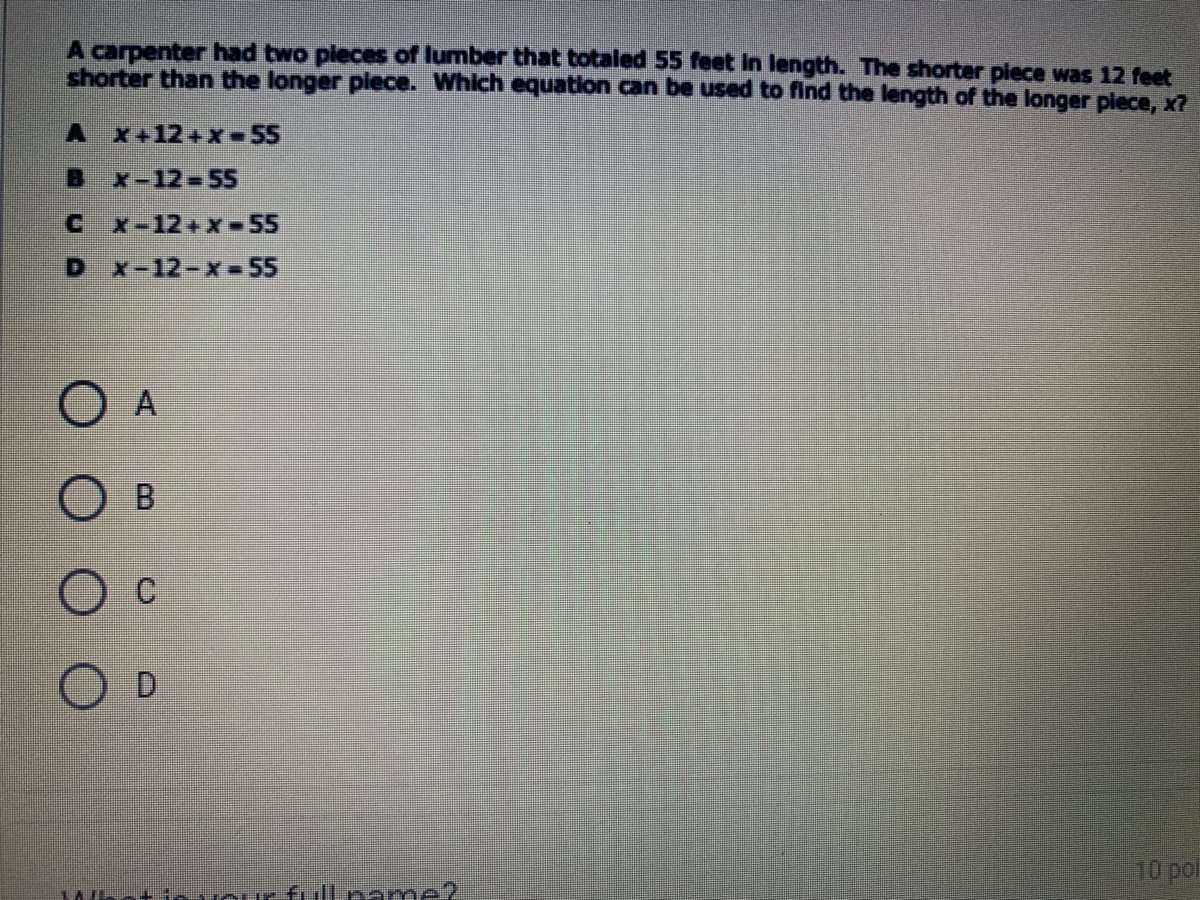 A carpenter had two pieces of lumber that totaled 55 feet in length. The shorter plece was 12 feet
shorter than the longer piece. Which equation can be used to find the length of the longer plece, x
A x+12+x- 55
B x-12-55
C x-12+x-55
D x-12-x-55
O A
B.
O c
O D
10 pol
+invourfill pame?
