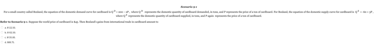 Scenario 9-1
For a small country called Boxland, the equation of the domestic demand curve for cardboard is Q D = 200 - 2P, where QD represents the domestic quantity of cardboard demanded, in tons, and P represents the price of a ton of cardboard. For Boxland, the equation of the domestic supply curve for cardboard is QS = -60 + 3P,
where QS represents the domestic quantity of cardboard supplied, in tons, and P again represents the price of a ton of cardboard.
Refer to Scenario 9-1. Suppose the world price of cardboard is $45. Then Boxland's gains from international trade in cardboard amount to
a. $122.50.
b. $102.50.
c. $135.00.
d. $88.75.