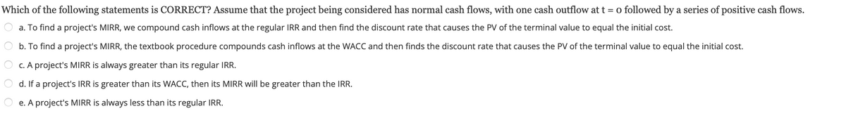 **Question:**

Which of the following statements is CORRECT? Assume that the project being considered has normal cash flows, with one cash outflow at t = 0 followed by a series of positive cash flows.

**Options:**

a. To find a project's MIRR, we compound cash inflows at the regular IRR and then find the discount rate that causes the PV of the terminal value to equal the initial cost.

b. To find a project's MIRR, the textbook procedure compounds cash inflows at the WACC and then finds the discount rate that causes the PV of the terminal value to equal the initial cost.

c. A project's MIRR is always greater than its regular IRR.

d. If a project's IRR is greater than its WACC, then its MIRR will be greater than the IRR.

e. A project's MIRR is always less than its regular IRR.