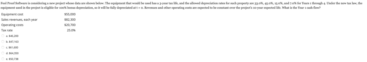 **Project Cash Flow Analysis for Fool Proof Software**

**Introduction**: 
Fool Proof Software is evaluating a new project. Below are the financial details and calculations necessary to determine the Year 1 cash flow for the project.

**Project Details**:
- **Equipment Cost**: $55,000
- **Sales Revenues, Per Year**: $82,300
- **Operating Costs**: $20,700
- **Tax Rate**: 25.0%

**Depreciation Details**:
The equipment will be fully depreciated at t = 0 under the new tax law, which allows for 100% bonus depreciation. The given depreciation rates for similar property, though not applicable in this scenario, are as follows:
- Year 1: 33.0%
- Year 2: 45.0%
- Year 3: 15.0%
- Year 4: 7.0%

**Objective**:
To find the Year 1 cash flow for the project.

**Options Given**:
a. $46,200  
b. $47,163  
c. $61,600  
d. $64,350  
e. $50,738  

**Calculation**:
1. **Revenue and Costs**:
   - Revenues: $82,300
   - Operating Costs: $20,700

2. **Depreciation**:
   Since the equipment is fully depreciated at t = 0, the depreciation expense for Year 1 is $55,000.

3. **Taxable Income**:
   \[
   \text{Taxable Income} = \text{Revenues} - \text{Operating Costs} - \text{Depreciation}
   \]
   \[
   \text{Taxable Income} = 82,300 - 20,700 - 55,000 = 6,600
   \]

4. **Tax**:
   \[
   \text{Tax} = \text{Taxable Income} \times \text{Tax Rate}
   \]
   \[
   \text{Tax} = 6,600 \times 0.25 = 1,650
   \]

5. **Net Income**:
   \[
   \text{Net Income} = \text{Taxable Income} - \text{Tax}
   \]
   \[
   \text{Net Income}