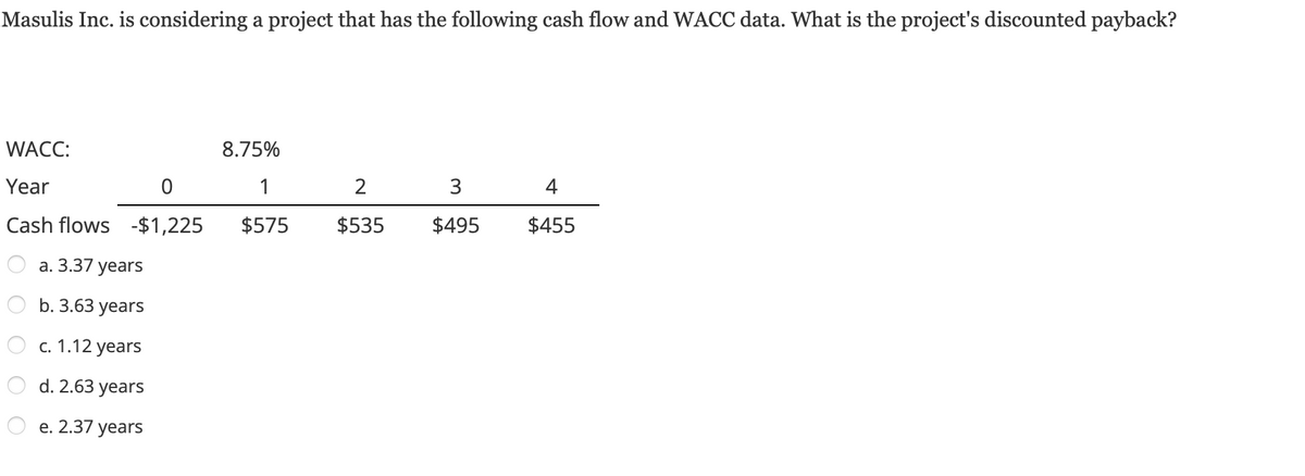 **Masulis Inc. Discounted Payback Period Calculation**

Masulis Inc. is considering a project that has the following cash flow and WACC data. What is the project's discounted payback?

**WACC: 8.75%**

| Year | 0    | 1    | 2    | 3    | 4    |
|------|------|------|------|------|------|
| Cash flows | -$1,225 | $575 | $535 | $495 | $455 |

**Options:**
a. 3.37 years  
b. 3.63 years  
c. 1.12 years  
d. 2.63 years  
e. 2.37 years  

For calculating the discounted payback period, each cash flow needs to be discounted back to its present value using the discount rate (WACC).

**Step-by-Step Calculation Process:**

1. Identify the initial investment and subsequent cash flows.
2. Apply the discount rate to each cash flow to find its present value.
3. Compute the cumulative cash flow for each year.
4. Determine the point in time when the cumulative cash flow turns positive.

The discounted payback period is then the time it takes for the sum of the discounted cash flows to repay the initial investment.