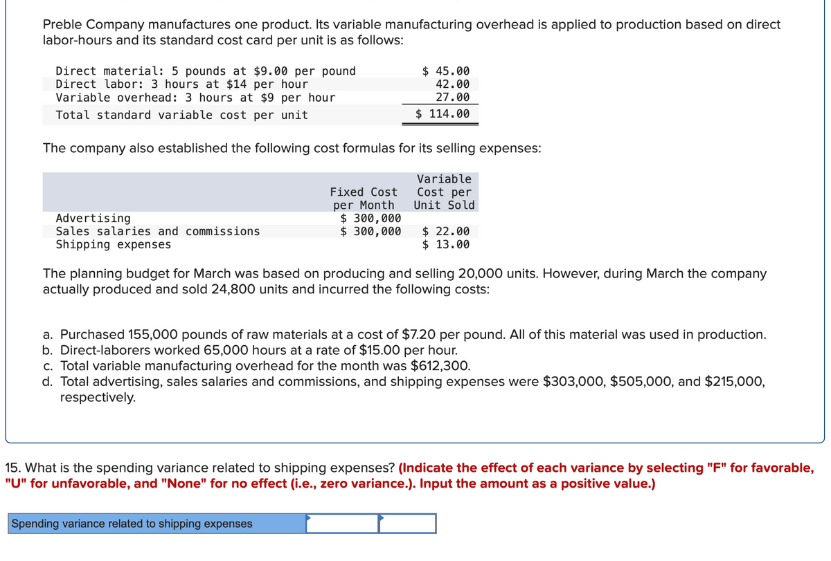 Preble Company manufactures one product. Its variable manufacturing overhead is applied to production based on direct
labor-hours and its standard cost card per unit is as follows:
Direct material: 5 pounds at $9.00 per pound
Direct labor: 3 hours at $14 per hour
Variable overhead: 3 hours at $9 per hour
Total standard variable cost per unit
The company also established the following cost formulas for its selling expenses:
Variable
Cost per
Unit Sold
Advertising
Sales salaries and commissions
Shipping expenses
$ 45.00
42.00
27.00
$ 114.00
Fixed Cost
per Month
$ 300,000
$ 300,000
$22.00
$ 13.00
The planning budget for March was based on producing and selling 20,000 units. However, during March the company
actually produced and sold 24,800 units and incurred the following costs:
Spending variance related to shipping expenses
a. Purchased 155,000 pounds of raw materials at a cost of $7.20 per pound. All of this material was used in production.
b. Direct-laborers worked 65,000 hours at a rate of $15.00 per hour.
c. Total variable manufacturing overhead for the month was $612,300.
d. Total advertising, sales salaries and commissions, and shipping expenses were $303,000, $505,000, and $215,000,
respectively.
15. What is the spending variance related to shipping expenses? (Indicate the effect of each variance by selecting "F" for favorable,
"U" for unfavorable, and "None" for no effect (i.e., zero variance.). Input the amount as a positive value.)