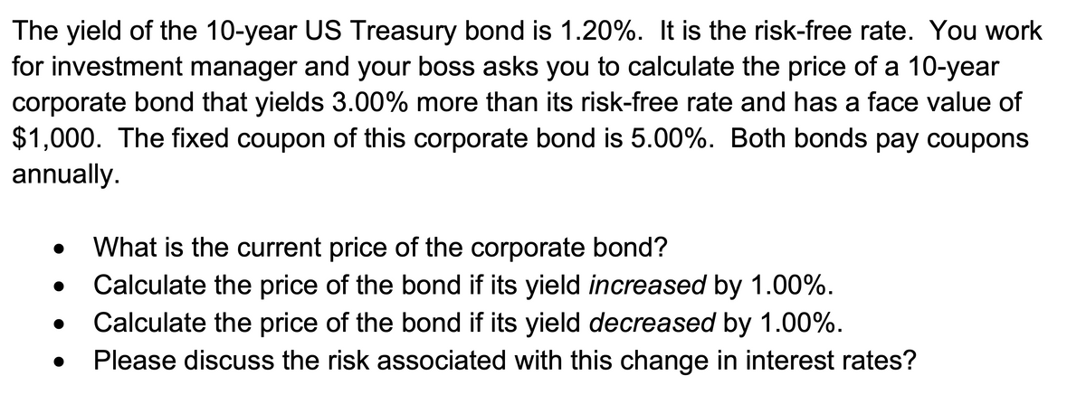 The yield of the 10-year US Treasury bond is 1.20%. It is the risk-free rate. You work
for investment manager and your boss asks you to calculate the price of a 10-year
corporate bond that yields 3.00% more than its risk-free rate and has a face value of
$1,000. The fixed coupon of this corporate bond is 5.00%. Both bonds pay coupons
annually.
●
●
●
●
What is the current price of the corporate bond?
Calculate the price of the bond if its yield increased by 1.00%.
Calculate the price of the bond if its yield decreased by 1.00%.
Please discuss the risk associated with this change in interest rates?