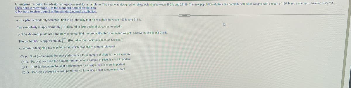 An engineer is going to redesign an ejection seat for an airplane. The seat was designed for pilots weighing between 150 lb and 211 Ib. The new population of pilots has normally distributed weights with a mean of 156 lb and a standard deviation of 279 lb
Click here to view page 1 of the standard normal distribution.
Click here to view page 2. of the standard normal distribution.
a. If a pilot is randomly selected, find the probability that his weight is between 150 lb and 211 lb
The probability is approximately (Round to four decimal places as needed.)
b. If 37 different pilots are randomly selected, find the probability that their mean weight is between 150 lb and 211 lb.
The probability is approximately (Round to four decimal places as needed)
c. When redesigning the ejection seat, which probability is more relevant?
O A. Part (b) because the seat performance for a sample of pilots is more important
O B. Part (a) because the seat performance for a sample of pilots is more important
O C. Part (a) because the seat performance for a single pilot is more important
O D. Part (b) because the seat performance for a single pilot is more important.
