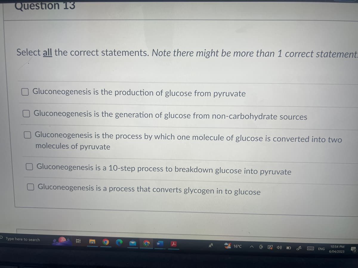 Question 13
Select all the correct statements. Note there might be more than 1 correct statement_
Gluconeogenesis is the production of glucose from pyruvate
Gluconeogenesis is the generation of glucose from non-carbohydrate sources
Gluconeogenesis is the process by which one molecule of glucose is converted into two
molecules of pyruvate
Gluconeogenesis is a 10-step process to breakdown glucose into pyruvate
Gluconeogenesis is a process that converts glycogen in to glucose
Type here to search
1
B
8
16°C
E <D))
cis
ENG
10:54 PM
6/04/2023