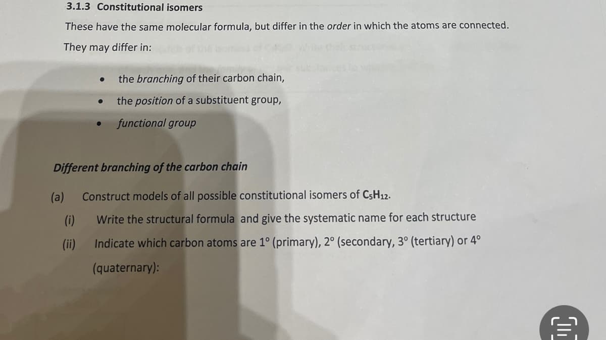 3.1.3 Constitutional isomers
These have the same molecular formula, but differ in the order in which the atoms are connected.
They may differ in:
the branching of their carbon chain,
the position of a substituent group,
functional group
Different branching of the carbon chain
(a) Construct models of all possible constitutional isomers of C5H12.
(i)
(ii)
Write the structural formula and give the systematic name for each structure
Indicate which carbon atoms are 1° (primary), 2° (secondary, 3° (tertiary) or 4°
(quaternary):
C