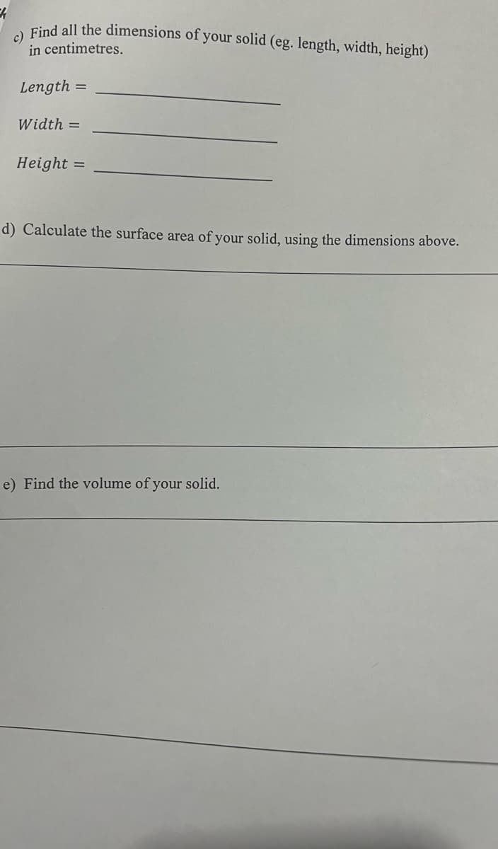 Find all the dimensions of your solid (eg. length, width, height)
in centimetres.
Length =
Width =
Height
d) Calculate the surface area of your solid, using the dimensions above.
e) Find the volume of your solid.
