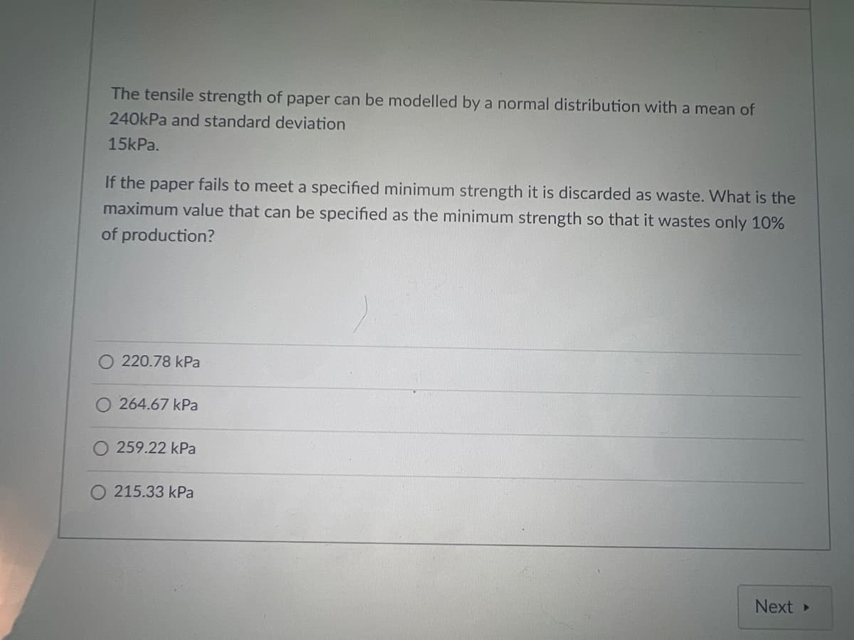 The tensile strength of paper can be modelled by a normal distribution with a mean of
240kPa and standard deviation
15kPa.
If the paper fails to meet a specified minimum strength it is discarded as waste. What is the
maximum value that can be specified as the minimum strength so that it wastes only 10%
of production?
220.78 kPa
264.67 kPa
O 259.22 kPa
O 215.33 kPa
Next
