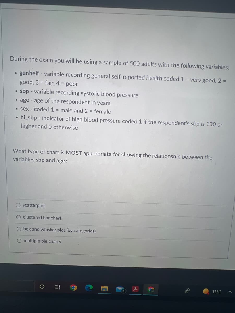 During the exam you will be using a sample of 500 adults with the following variables:
●
genhelf - variable recording general self-reported health coded 1 = very good, 2 =
good, 3 = fair, 4 = poor
●
sbp - variable recording systolic blood pressure
•age - age of the respondent in years
• sex - coded 1 = male and 2 = female
●
hi_sbp-indicator of high blood pressure coded 1 if the respondent's sbp is 130 or
higher and 0 otherwise
What type of chart is MOST appropriate for showing the relationship between the
variables sbp and age?
O scatterplot
O clustered bar chart
O box and whisker plot (by categories)
O multiple pie charts
13°C
Ca