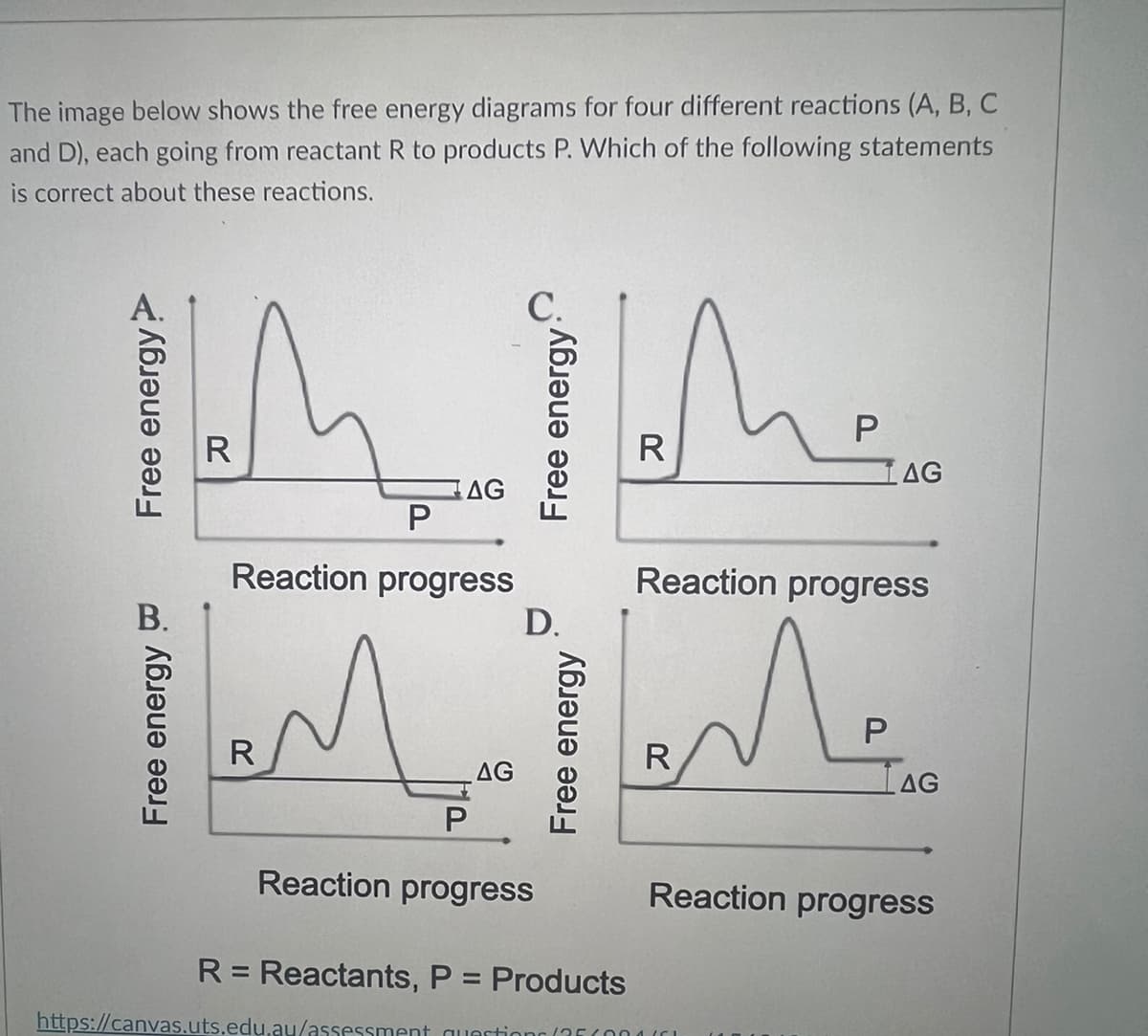 The image below shows the free energy diagrams for four different reactions (A, B, C
and D), each going from reactant R to products P. Which of the following statements
is correct about these reactions.
R
P
Reaction progress
ملك
R
AG
P
https://canvas.uts.edu.au/assessment
AG
D.
Reaction progress
R: Reactants, P = Products
questions (35(
R
P
R
LAG
Reaction progress
Me
P
LAG
Reaction progress