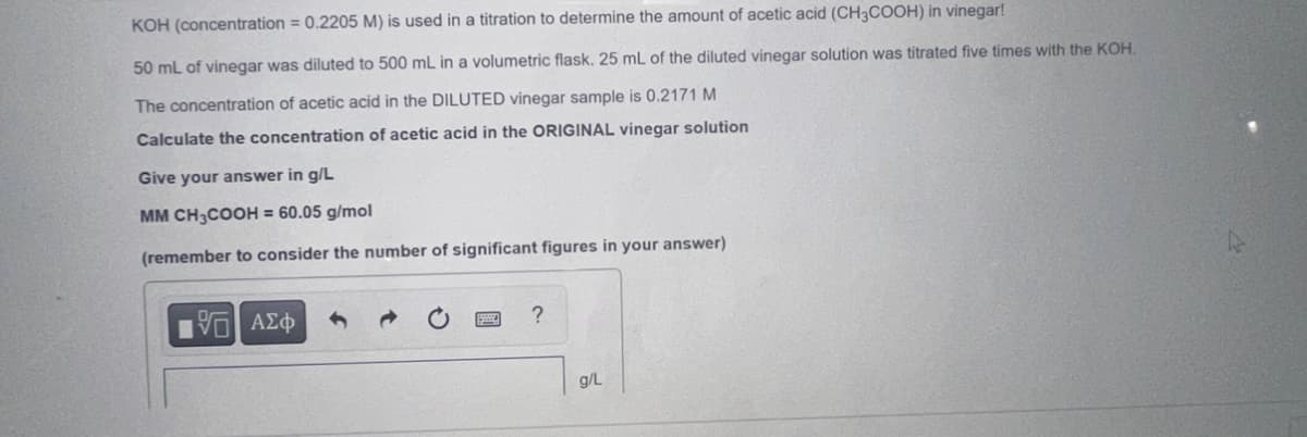 KOH (concentration = 0.2205 M) is used in a titration to determine the amount of acetic acid (CH3COOH) in vinegar!
50 mL of vinegar was diluted to 500 mL in a volumetric flask. 25 mL of the diluted vinegar solution was titrated five times with the KOH.
The concentration of acetic acid in the DILUTED vinegar sample is 0.2171 M
Calculate the concentration of acetic acid in the ORIGINAL vinegar solution
Give your answer in g/L
MM CH3COOH = 60.05 g/mol
(remember to consider the number of significant figures in your answer)
15] ΑΣΦ
?
g/L