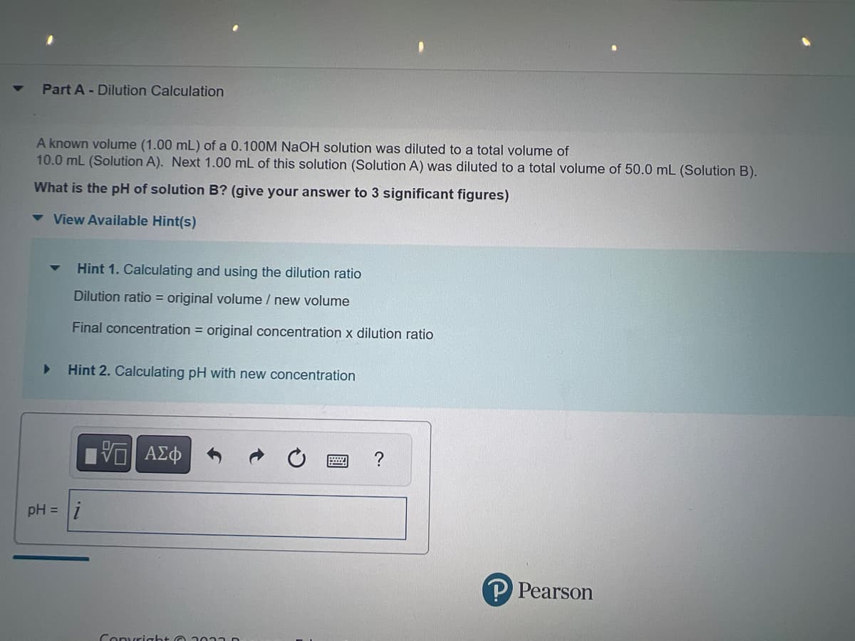 Part A - Dilution Calculation
A known volume (1.00 mL) of a 0.100M NaOH solution was diluted to a total volume of
10.0 mL (Solution A). Next 1.00 mL of this solution (Solution A) was diluted to a total volume of 50.0 mL (Solution B).
What is the pH of solution B? (give your answer to 3 significant figures)
▾ View Available Hint(s)
▼
Hint 1. Calculating and using the dilution ratio
Dilution ratio = original volume / new volume
Final concentration = original concentration x dilution ratio
Hint 2. Calculating pH with new concentration
i
pH = i
—| ΑΣΦ
Copyright © 2013
P Pearson