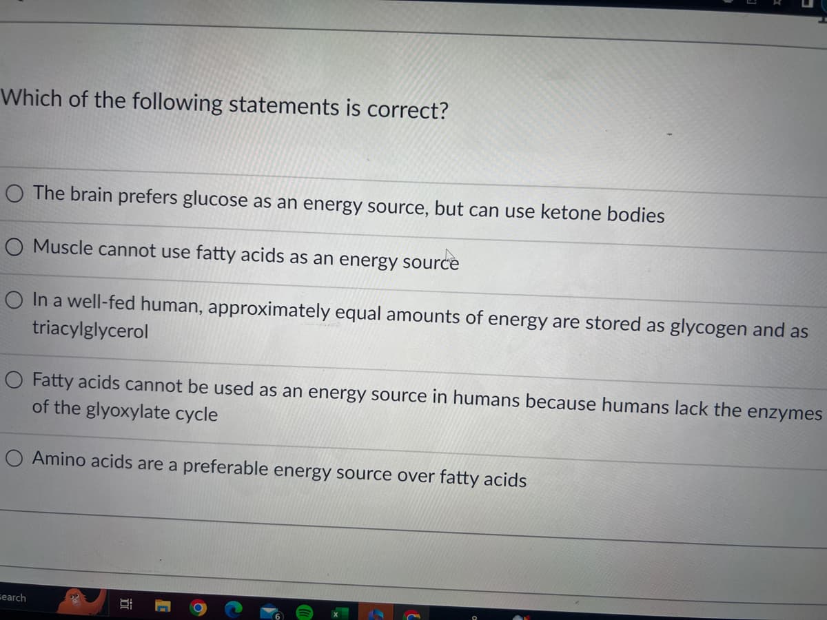 Which of the following statements is correct?
O The brain prefers glucose as an energy source, but can use ketone bodies
O Muscle cannot use fatty acids as an energy source
O In a well-fed human, approximately equal amounts of energy are stored as glycogen and as
triacylglycerol
O Fatty acids cannot be used as an energy source in humans because humans lack the enzymes
of the glyoxylate cycle
Amino acids are a preferable energy source over fatty acids
Search
Si