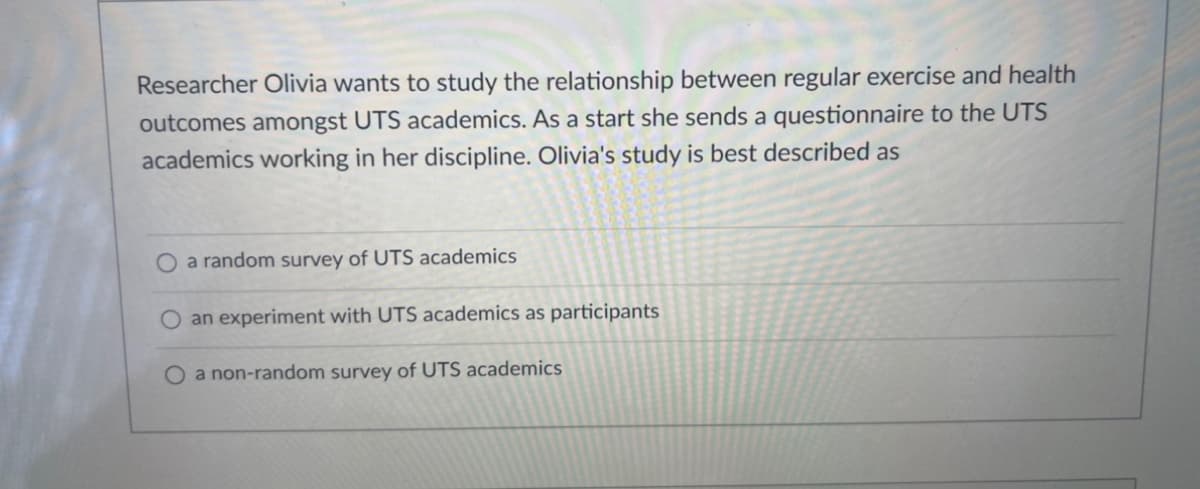 Researcher Olivia wants to study the relationship between regular exercise and health
outcomes amongst UTS academics. As a start she sends a questionnaire to the UTS
academics working in her discipline. Olivia's study is best described as
O a random survey of UTS academics
an experiment with UTS academics as participants
O a non-random survey of UTS academics