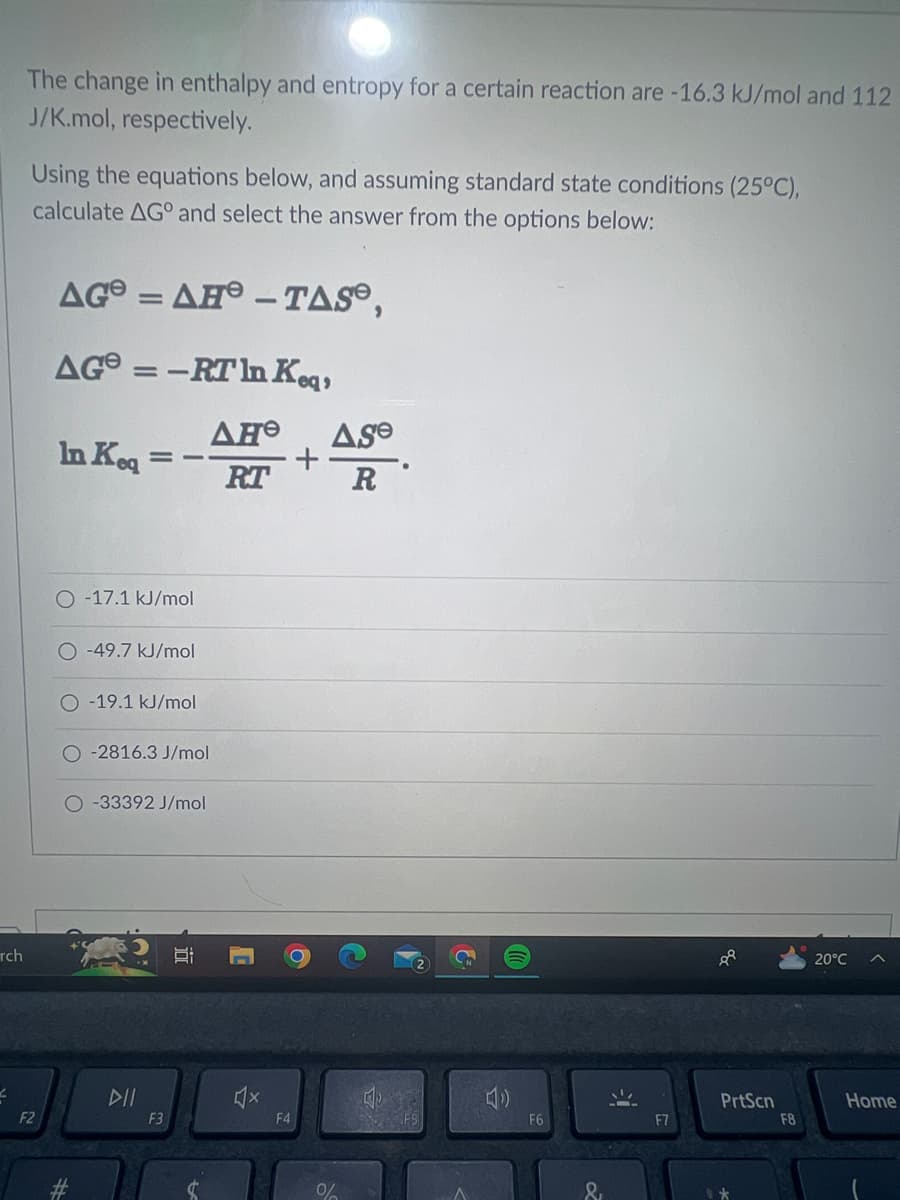 rch
Z
The change in enthalpy and entropy for a certain reaction are -16.3 kJ/mol and 112
J/K.mol, respectively.
Using the equations below, and assuming standard state conditions (25°C),
calculate AG and select the answer from the options below:
F2
AG=AH - TASⓇ,
AG=-RT
In Keq,
ΔΗΘ Ase
RT
R
In Keq
==
O-17.1 kJ/mol
O-49.7 kJ/mol
O-19.1 kJ/mol
O-2816.3 J/mol
O-33392 J/mol
DII
F3
Bi
F4
%
130
F6
&
88
PrtScn
F8
20°C
Home