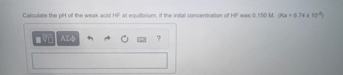 Calculate the pH of the weak acid HF at equilbrium, if the inital concentration of HF was 0.150 M. (Ka = 6.74 × 10-8)
VE
ΑΣΦ