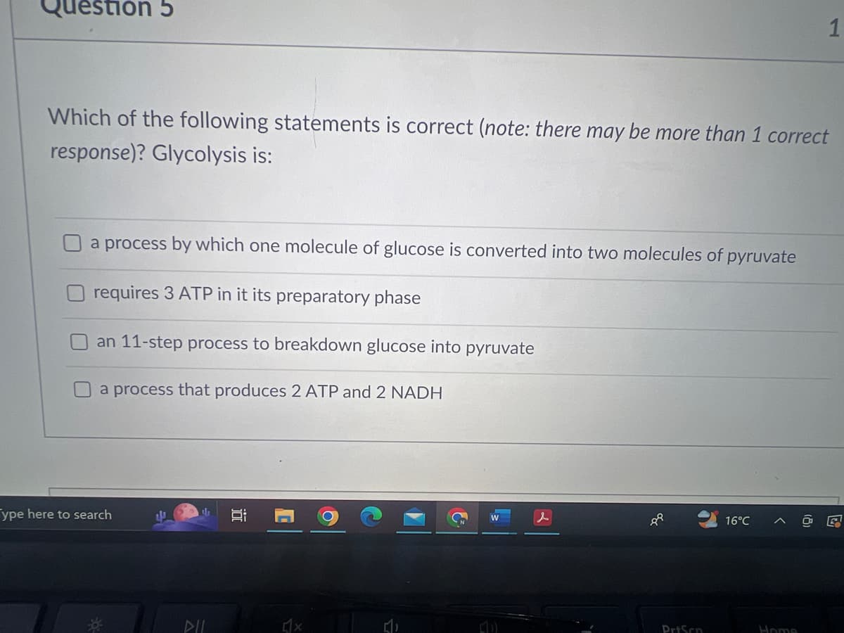 Question 5
Which of the following statements is correct (note: there may be more than 1 correct
response)? Glycolysis is:
a process by which one molecule of glucose is converted into two molecules of pyruvate
requires 3 ATP in it its preparatory phase
an 11-step process to breakdown glucose into pyruvate
a process that produces 2 ATP and 2 NADH
ype here to search
4
DIL
밥
1
x
W
(40)
PrtScn
16°C
1
Home