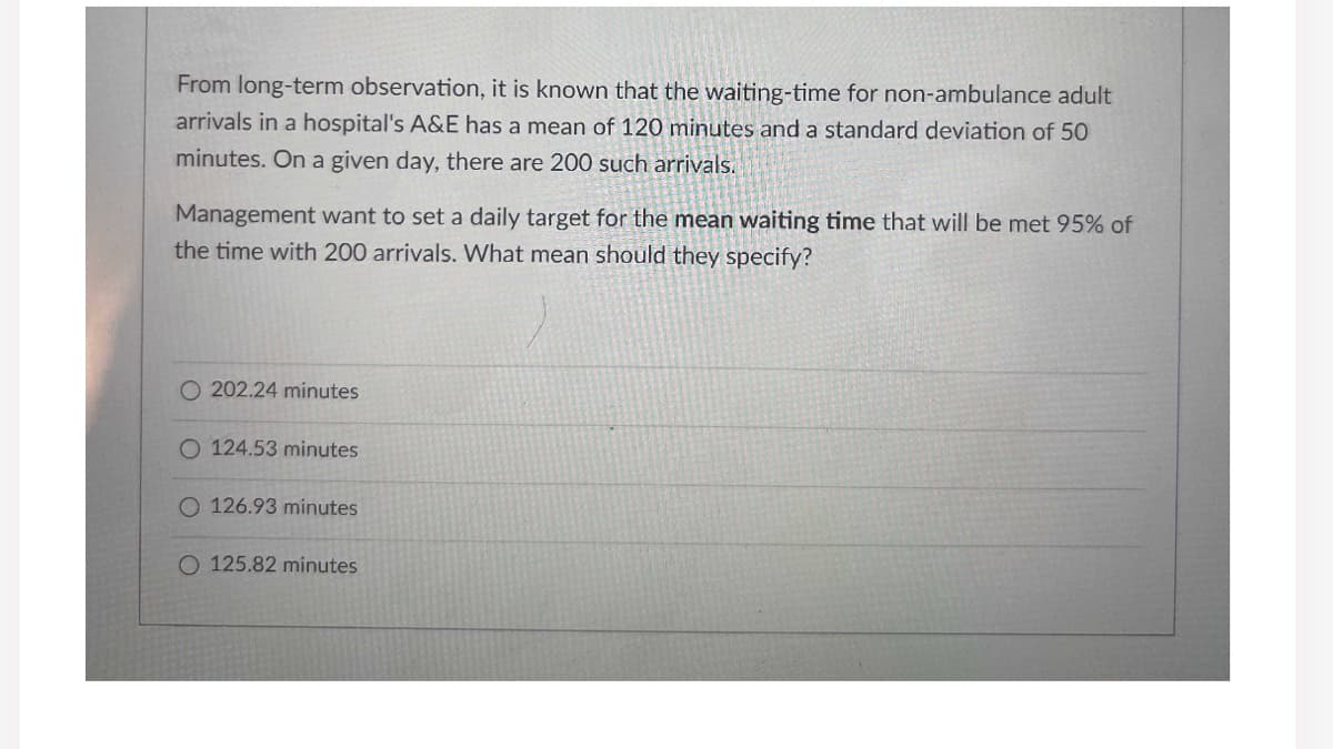 From long-term observation, it is known that the waiting-time for non-ambulance adult
arrivals in a hospital's A&E has a mean of 120 minutes and a standard deviation of 50
minutes. On a given day, there are 200 such arrivals.
Management want to set a daily target for the mean waiting time that will be met 95% of
the time with 200 arrivals. What mean should they specify?
O 202.24 minutes
O 124.53 minutes
O 126.93 minutes
O 125.82 minutes
