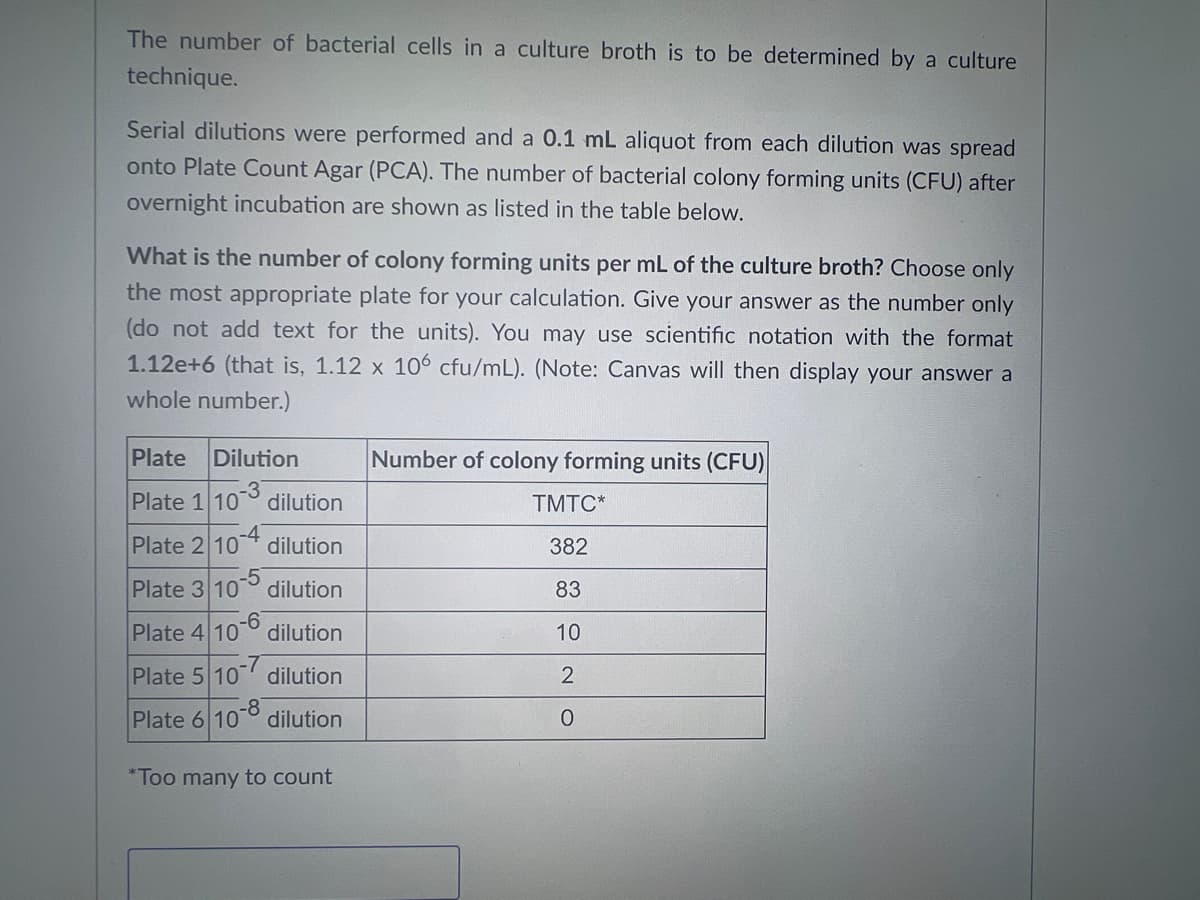 The number of bacterial cells in a culture broth is to be determined by a culture
technique.
Serial dilutions were performed and a 0.1 mL aliquot from each dilution was spread
onto Plate Count Agar (PCA). The number of bacterial colony forming units (CFU) after
overnight incubation are shown as listed in the table below.
What is the number of colony forming units per mL of the culture broth? Choose only
the most appropriate plate for your calculation. Give your answer as the number only
(do not add text for the units). You may use scientific notation with the format
1.12e+6 (that is, 1.12 x 106 cfu/mL). (Note: Canvas will then display your answer a
whole number.)
Plate Dilution
Plate 1 10 dilution
Plate 2 10
dilution
Plate 3 107 dilution
Plate 4 10 dilution
Plate 5 107 dilution
Plate 6 100 dilution
*Too many to count
Number of colony forming units (CFU)
TMTC*
382
83
10
2
0