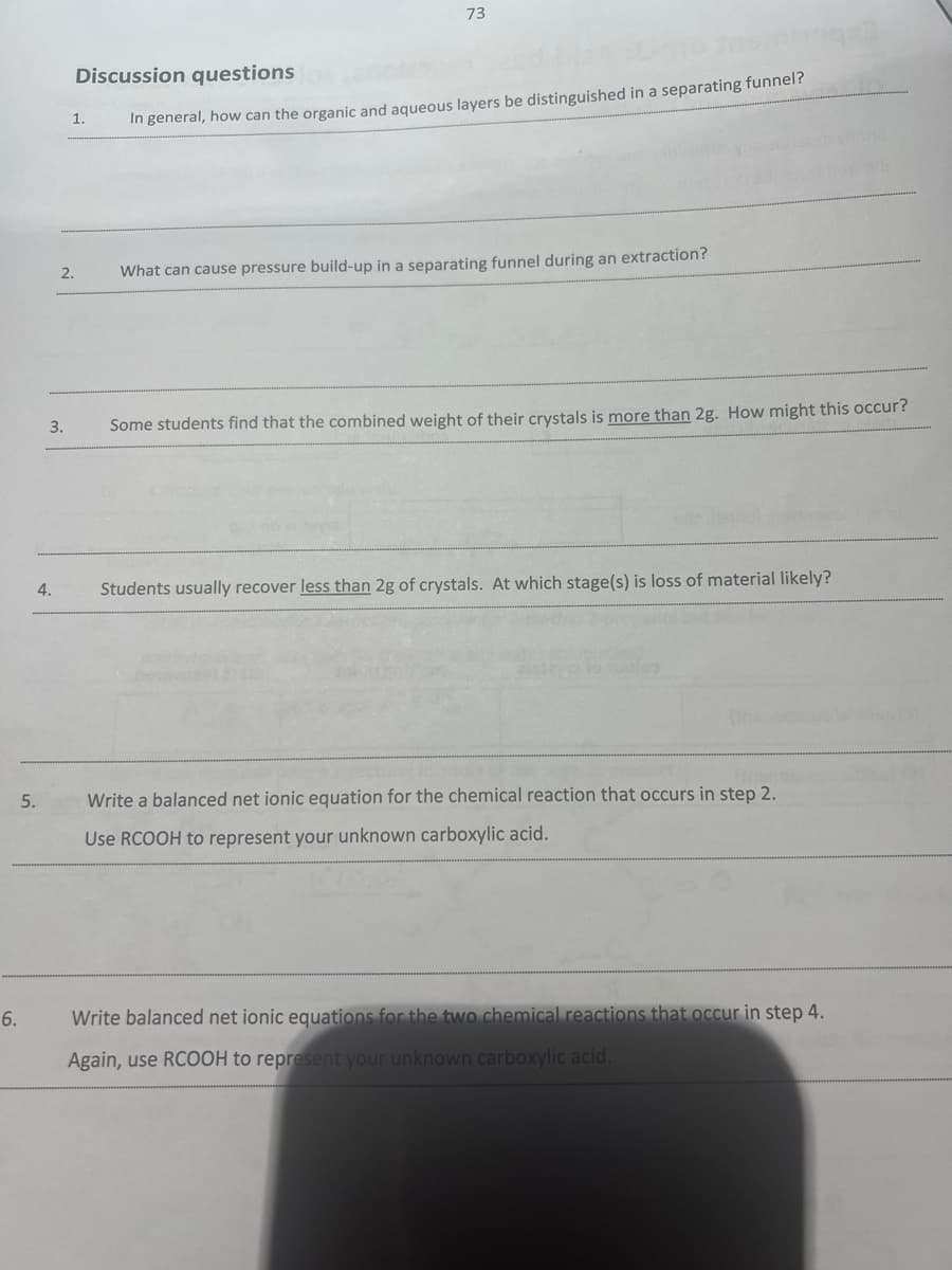 6.
5.
3.
4.
1.
2.
73
Discussion questions
In general, how can the organic and aqueous layers be distinguished in a separating funnel?
Jasin 199x3
What can cause pressure build-up in a separating funnel during an extraction?
Some students find that the combined weight of their crystals is more than 2g. How might this occur?
Students usually recover less than 2g of crystals. At which stage(s) is loss of material likely?
Write a balanced net ionic equation for the chemical reaction that occurs in step 2.
Use RCOOH to represent your unknown carboxylic acid.
Write balanced net ionic equations for the two chemical reactions that occur in step 4.
Again, use RCOOH to represent your unknown carboxylic acid.