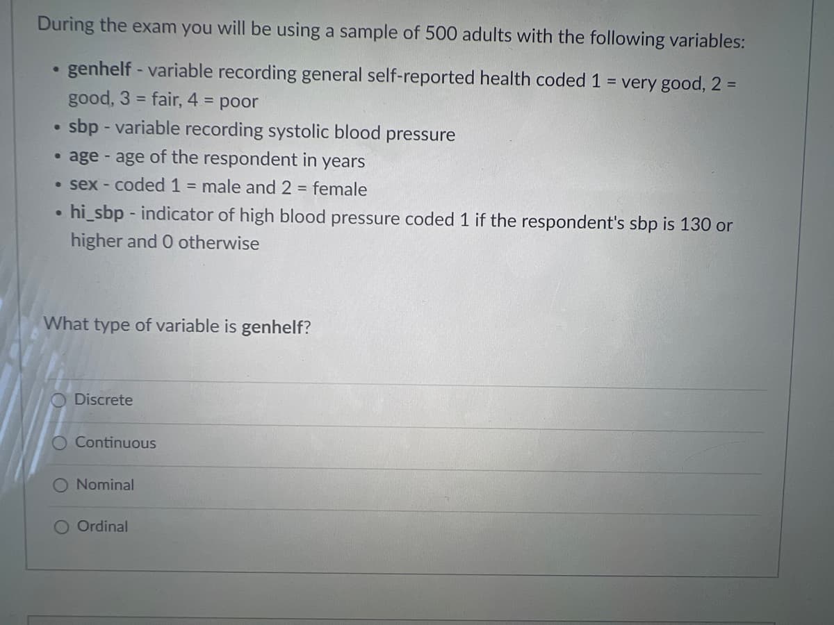 During the exam you will be using a sample of 500 adults with the following variables:
●
genhelf - variable recording general self-reported health coded 1 = very good, 2 =
good, 3 = fair, 4 = poor
●
sbp - variable recording systolic blood pressure
age - age of the respondent in years
• sex-coded 1 = male and 2 = female
●
hi_sbp - indicator of high blood pressure coded 1 if the respondent's sbp is 130 or
higher and 0 otherwise
What type of variable is genhelf?
O Discrete
Continuous
Nominal
O Ordinal