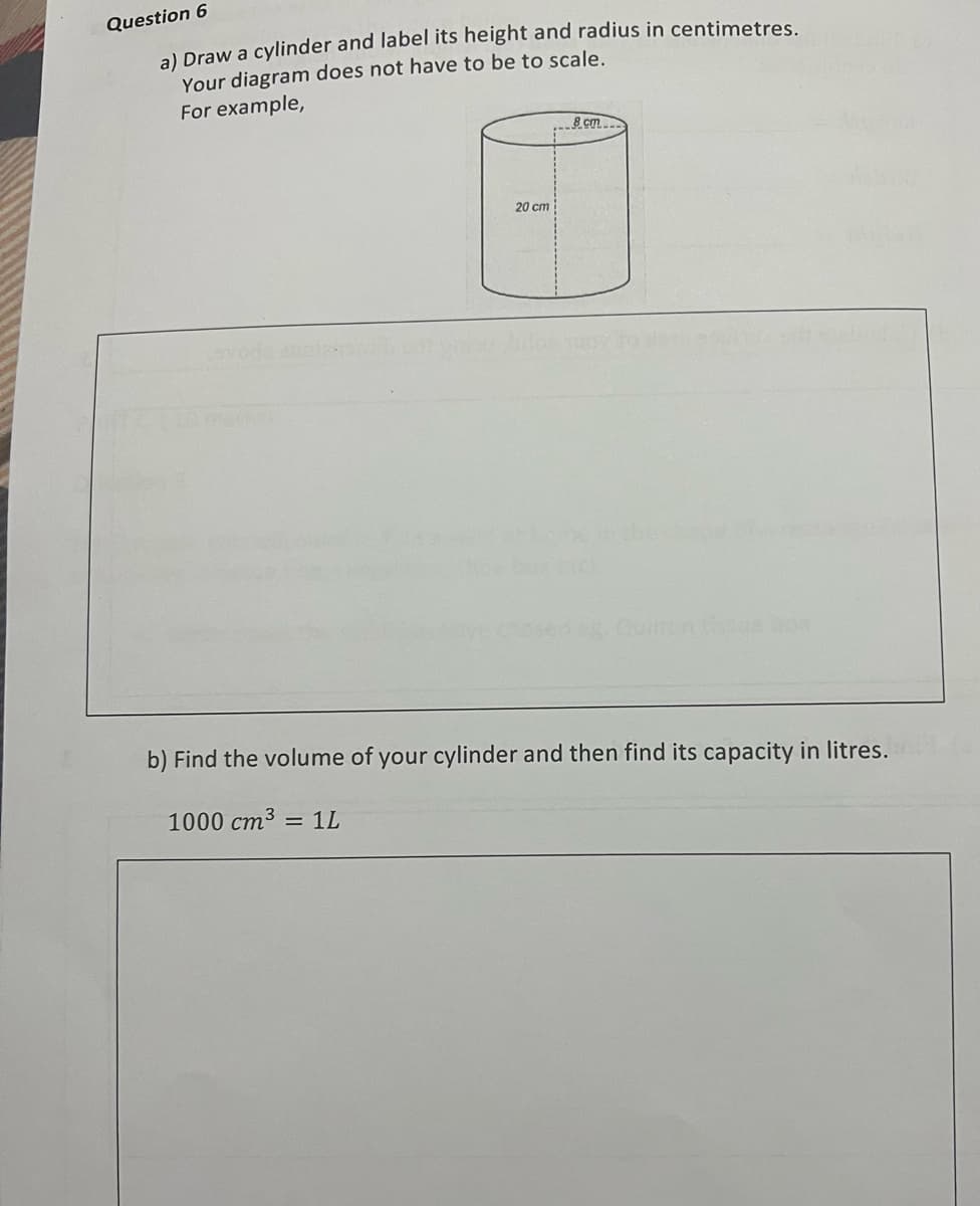 Question 6
a) Draw a cylinder and label its height and radius in centimetres
Your diagram does not have to be to scale.
For example,
8 cm
20 cm
eg Ouilton debo
b) Find the volume of your cylinder and then find its capacity in litres.
1000 cm3
1L
