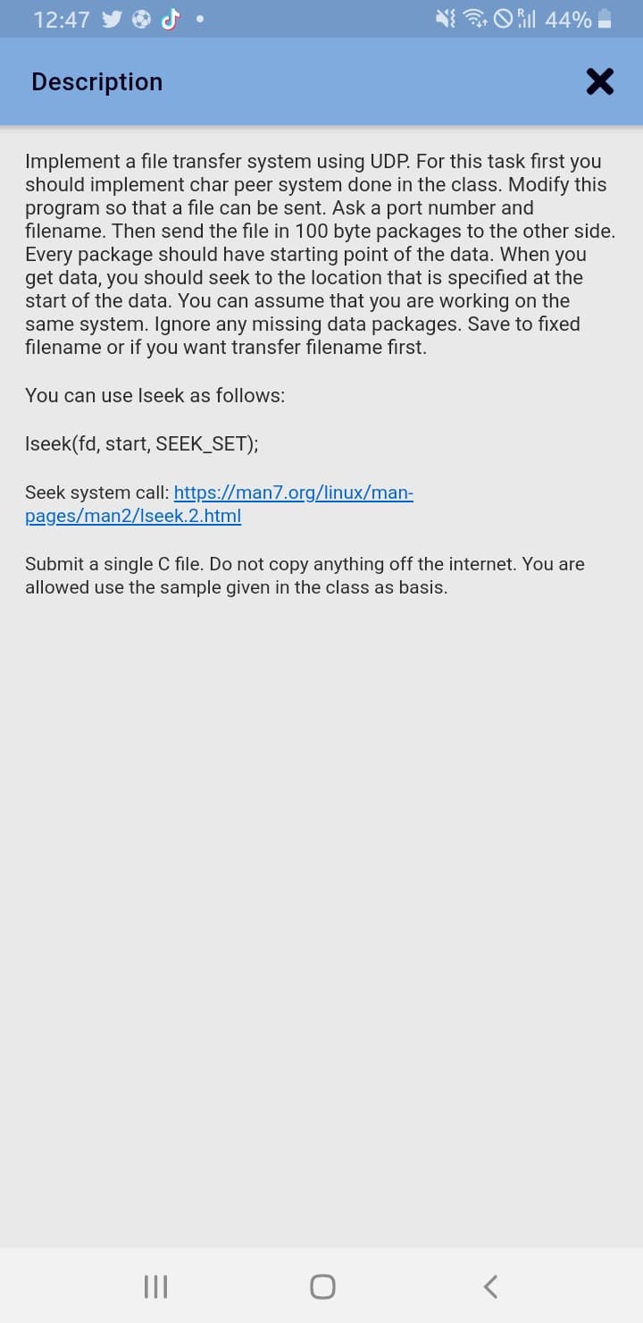 12:47
N O il 44%
Description
Implement a file transfer system using UDP. For this task first you
should implement char peer system done in the class. Modify this
program so that a file can be sent. Ask a port number and
filename. Then send the file in 100 byte packages to the other side.
Every package should have starting point of the data. When you
get data, you should seek to the location that is specified at the
start of the data. You can assume that you are working on the
same system. Ignore any missing data packages. Save to fixed
filename or if you want transfer filename first.
You can use Iseek as follows:
Iseek(fd, start, SEEK_SET);
Seek system call: https://man7.org/linux/man-
pages/man2/Iseek.2.html
Submit a single C file. Do not copy anything off the internet. You are
allowed use the sample given in the class as basis.
II
