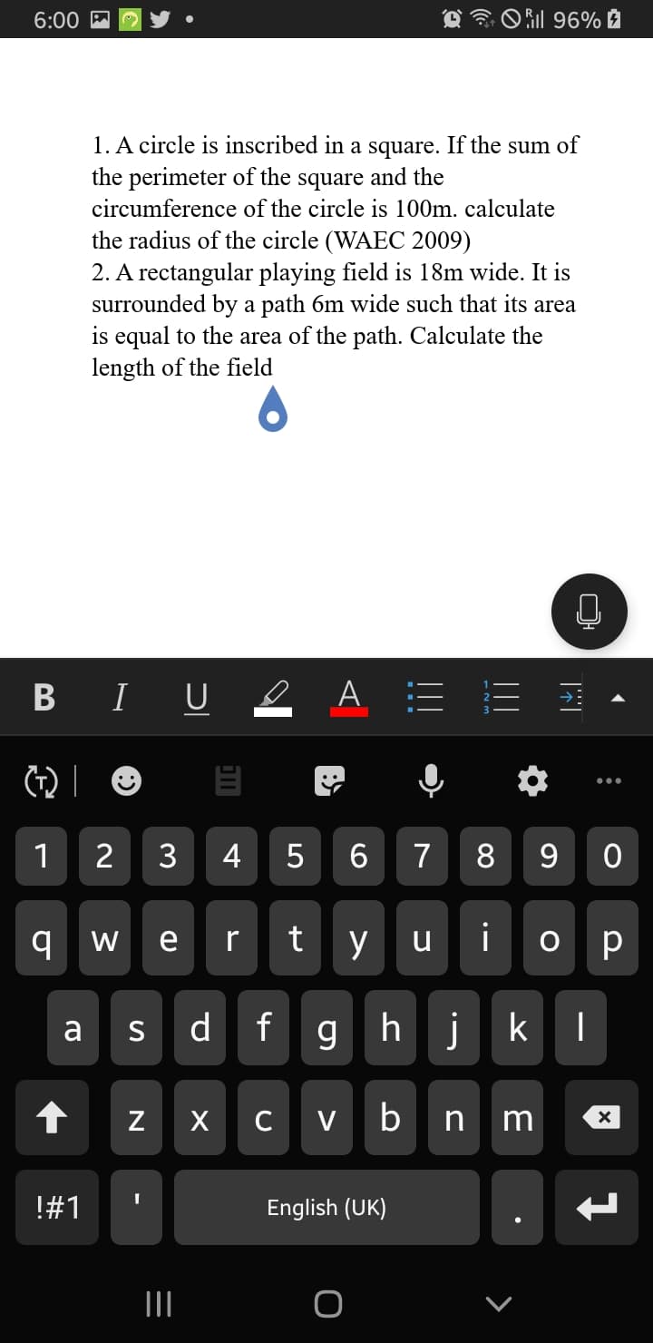 6:00 M
O il 96% à
1. A circle is inscribed in a square. If the sum of
the perimeter of the square and the
circumference of the circle is 100m. calculate
the radius of the circle (WAEC 2009)
2. A rectangular playing field is 18m wide. It is
surrounded by a path 6m wide such that its area
is equal to the area of the path. Calculate the
length of the field
B I U e A :=
1
3
4
5
6
7
8
9 w e
y u i
o p
r
d f
g h
jk
a
S
X C V
n m
!#1
English (UK)
II
N
%23
