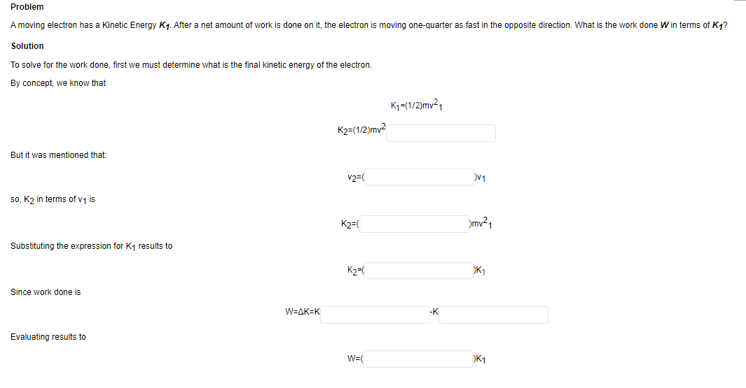 Problem
A moving electron has a Kinetic Energy K₁. After a net amount of work is done on it, the electron is moving one-quarter as fast in the opposite direction. What is the work done W in terms of K₁?
Solution
To solve for the work done, first we must determine what is the final kinetic energy of the electron.
By concept, we know that
But it was mentioned that:
so, K₂ in terms of v₁ is
Substituting the expression for K₁ results to
Since work done is
Evaluating results to
W=AK-K
K2=(1/2)mv²
V2=(
K2=(
K₂=(
W=(
K₁=(1/2)mv²1
-K
V1
mv²₁
)K₁
K1