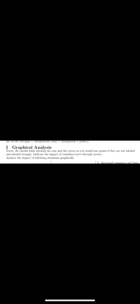 file on the d21 page > Assignments (tab) > Assignment 1 (folder).
I Graphical Analysis
Notes: Be careful while labeling the axis and the curves as you would lose points if they are not labeled
and labeled wrongly. Indicate the impact of variables/curve through arrows.
Analyze the impact of following situations graphically
13. Increased consumer and busi