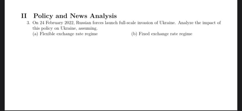 II Policy and News Analysis
3. On 24 February 2022, Russian forces launch full-scale invasion of Ukraine. Analyze the impact of
this policy on Ukraine, assuming.
(a) Flexible exchange rate regime
(b) Fixed exchange rate regime