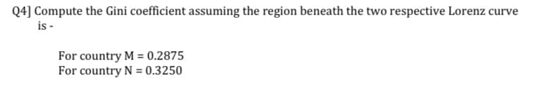 Q4] Compute the Gini coefficient assuming the region beneath the two respective Lorenz curve
is -
For country M = 0.2875
For country N= 0.3250