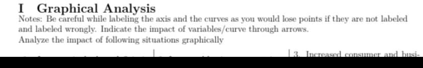 I Graphical Analysis
Notes: Be careful while labeling the axis and the curves as you would lose points if they are not labeled
and labeled wrongly. Indicate the impact of variables/curve through arrows.
Analyze the impact of following situations graphically
3. Increased consumer and busi-