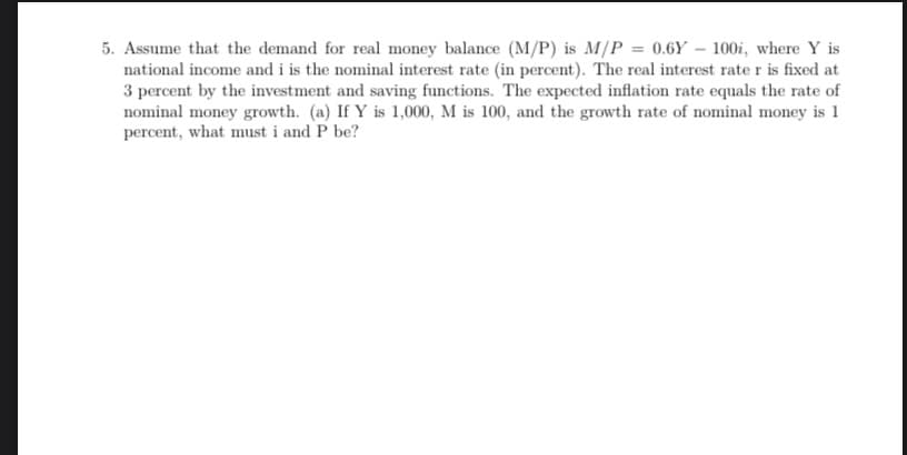 5. Assume that the demand for real money balance (M/P) is M/P = 0.6Y - 100i, where Y is
national income and i is the nominal interest rate (in percent). The real interest rate r is fixed at
3 percent by the investment and saving functions. The expected inflation rate equals the rate of
nominal money growth. (a) If Y is 1,000, M is 100, and the growth rate of nominal money is 1
percent, what must i and P be?