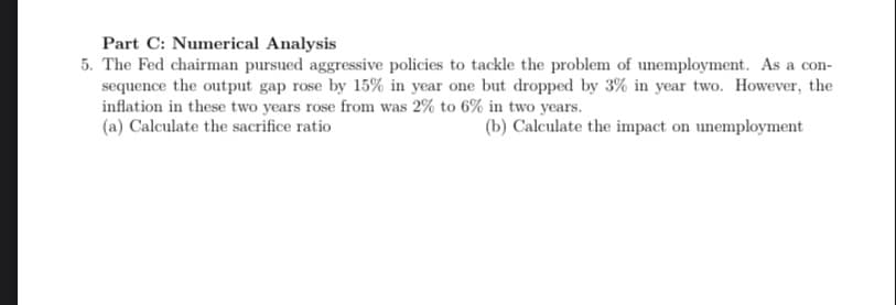 Part C: Numerical Analysis
5. The Fed chairman pursued aggressive policies to tackle the problem of unemployment. As a con-
sequence the output gap rose by 15% in year one but dropped by 3% in year two. However, the
inflation in these two years rose from was 2% to 6% in two years.
(a) Calculate the sacrifice ratio
(b) Calculate the impact on unemployment