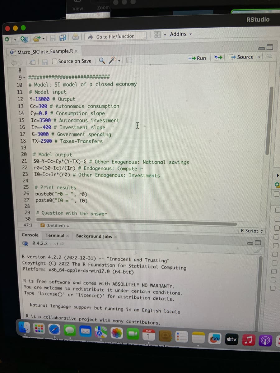 8
9-
Macro_SIClose_Example.Rx
10
11
12
13
14
15
20
22
View
23
24
Source on Save
############################
#Model: SI model of a closed economy
#Model input
Y=18000 # Output
Cc-300 # Autonomous consumption
Cy=0.8 # Consumption slope
Ic-3500 # Autonomous
Ir=-400 # Investment slope
G-3000 # Government spending
TX-2500 # Taxes-Transfers
Zoom
25
# Print results
26 paste("r0 = ", r0)
27
paste("10 ", 10)
28
29
30
47:1
Go to file/function
investment
16
17
18
19
20
#Model output
21 SO-Y-CC-Cy*(Y-TX)-G # Other Exogenous: National savings
ro-(S0-Ic)/(Ir) # Endogenous: Computer
10-Ic+Ir* (r0) # Other Endogenous: Investments
# Question with the answer
•
#(Untitled) #
Console Terminal x Background Jobs x
R R 4.2.2
I
00
T
- Addins -
R version 4.2.2 (2022-10-31) -- "Innocent and Trusting"
Copyright (C) 2022 The R Foundation for Statistical Computing
Platform: x86_64-apple-darwin17.0 (64-bit)
R is free software and comes with ABSOLUTELY NO WARRANTY.
You are welcome to redistribute it under certain conditions.
Type 'license()' or 'licence()' for distribution details.
Natural language support but running in an English locale
R is a collaborative project with many contributors.
MAY
1
-Run 54
tv
RStudio
Source
▾
R Script =
E
F
DOWN
0000000000
6