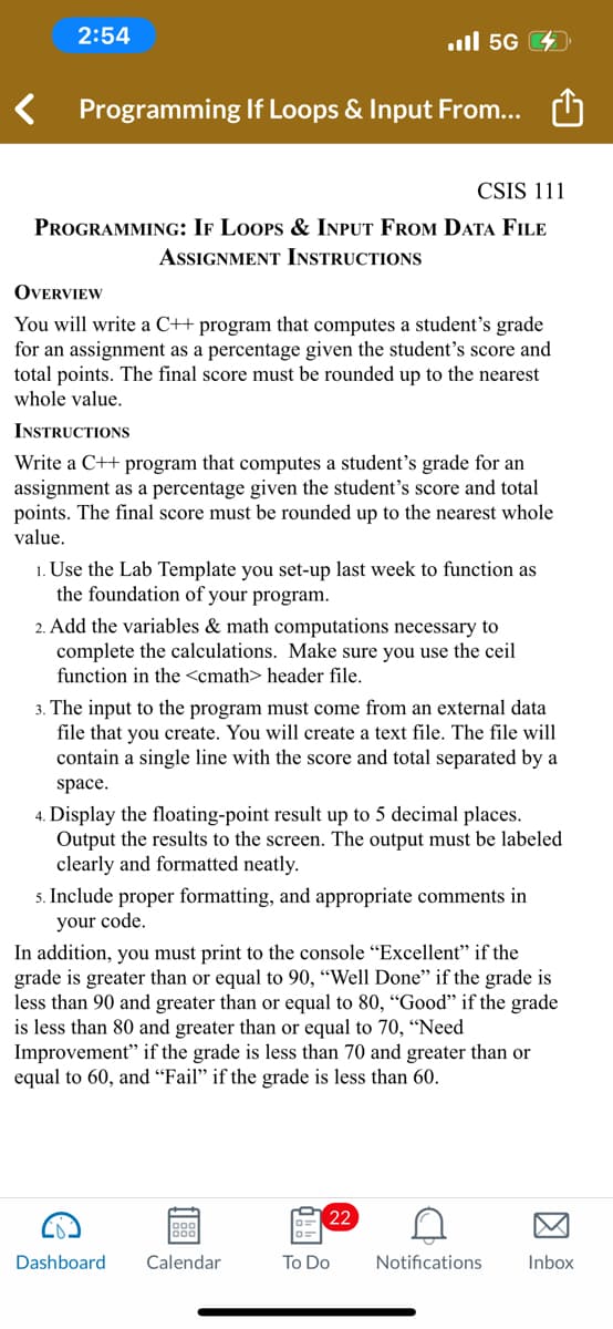 2:54
Programming If Loops & Input From...
CSIS 111
PROGRAMMING: IF LOOPS & INPUT FROM DATA FILE
ASSIGNMENT INSTRUCTIONS
OVERVIEW
You will write a C++ program that computes a student's grade
for an assignment as a percentage given the student's score and
total points. The final score must be rounded up to the nearest
whole value.
INSTRUCTIONS
Write a C++ program that computes a student's grade for an
assignment as a percentage given the student's score and total
points. The inal score must be rounded up to e nearest whole
value.
1. Use the Lab Template you set-up last week to function as
the foundation of your program.
2. Add the variables & math computations necessary to
complete the calculations. Make sure you use the ceil
function in the <cmath> header file.
.ill 5G
3. The input to the program must come from an external data
file that you create. You will create a text file. The file will
contain a single line with the score and total separated by a
space.
4. Display the floating-point result up to 5 decimal places.
Output the results to the screen. The output must be labeled
clearly and formatted neatly.
5. Include proper formatting, and appropriate comments in
your code.
G
In addition, you must print to the console "Excellent" if the
grade is greater than or equal to 90, "Well Done" if the grade is
less than 90 and greater than or equal to 80, "Good" if the grade
is less than 80 and greater than or equal to 70, "Need
Improvement" if the grade is less than 70 and greater than or
equal to 60, and "Fail" if the grade is less than 60.
1999
Dashboard Calendar
D=
22
To Do
D
Notifications
Inbox