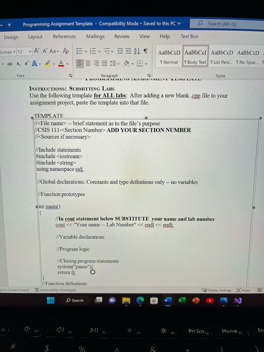 Programming Assignment Template Compatibility Mode Saved to this PC ✓
Layout References
Mailings Review View Help
Roman 12 A A Aa A EE 3 ALT
ab x₂x² A.A.
B
Design
Font
F2
glish (United States)
5
==
INSTRUCTIONS: SUBMITTING LABS
Use the following template for ALL labs: After adding a new blank .cpp file to your
assignment project, paste the template into that file.
TEMPLATE
//<File name> -- brief statement as to the file's purpose
//CSIS 111-<Section Number> ADD YOUR SECTION NUMBER
//<Sources if necessary>
Paragraph
S
I RUUNANUVILIVU AJJIUNMENI ILII LATE
//Variable declarations
//Include statements
#include <iostream>
#include <string>
using namespace std;
//Global declarations: Constants and type definitions only -- no variables
//Function prototypes
int main()
{
//Program logic
//Closing program statements
system("pause");
return 0;
//Function definitions
Accessibility: Investigate
O Search
//In cout statement below SUBSTITUTE your name and lab number
cout << "Your name -- Lab Number" << endl << endl;
F4
%
O
▷IL FS
A
O Search (Alt+Q)
Text Box
AaBbCcD AaBbCcI AaBbCcD AaBbCcD
1 Normal
1 Body Text 1 List Para... 1 No Spac... T
0:
F6
&
F7
Styles
La Display Settings Focus
Prt Scn F8
Home F9
En