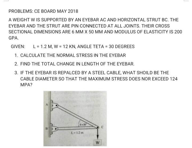 PROBLEMS: CE BOARD MAY 2018
A WEIGHT W IS SUPPORTED BY AN EYEBAR AC AND HORIZONTAL STRUT BC. THE
EYEBAR AND THE STRUT ARE PIN CONNECTED AT ALL JOINTS. THEIR CROSS
SECTIONAL DIMENSIONS ARE 6 MM X 50 MM AND MODULUS OF ELASTICITY IS 200
GPA.
GIVEN: L = 1.2 M, W = 12 KN, ANGLE TETA = 30 DEGREES
1. CALCULATE THE NORMAL STRESS IN THE EYEBAR
2. FIND THE TOTAL CHANGE IN LENGTH OF THE EYEBAR.
3. IF THE EYEBAR IS REPALCED BY A STEEL CABLE, WHAT SHOILD BE THE
CABLE DIAMETER SO THAT THE MAXIMUM STRESS DOES NOR EXCEED 124
MPA?
0-30
L-1.2 m
W
C