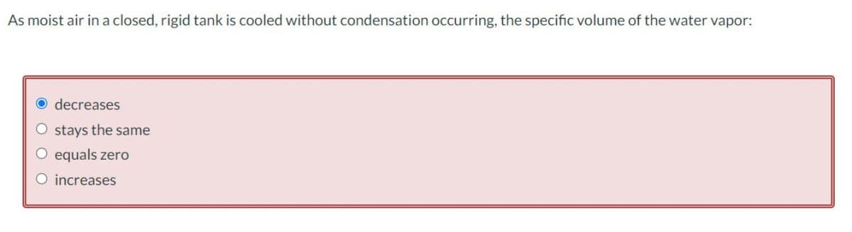 As moist air in a closed, rigid tank is cooled without condensation occurring, the specific volume of the water vapor:
decreases
O stays the same
O equals zero
O increases
