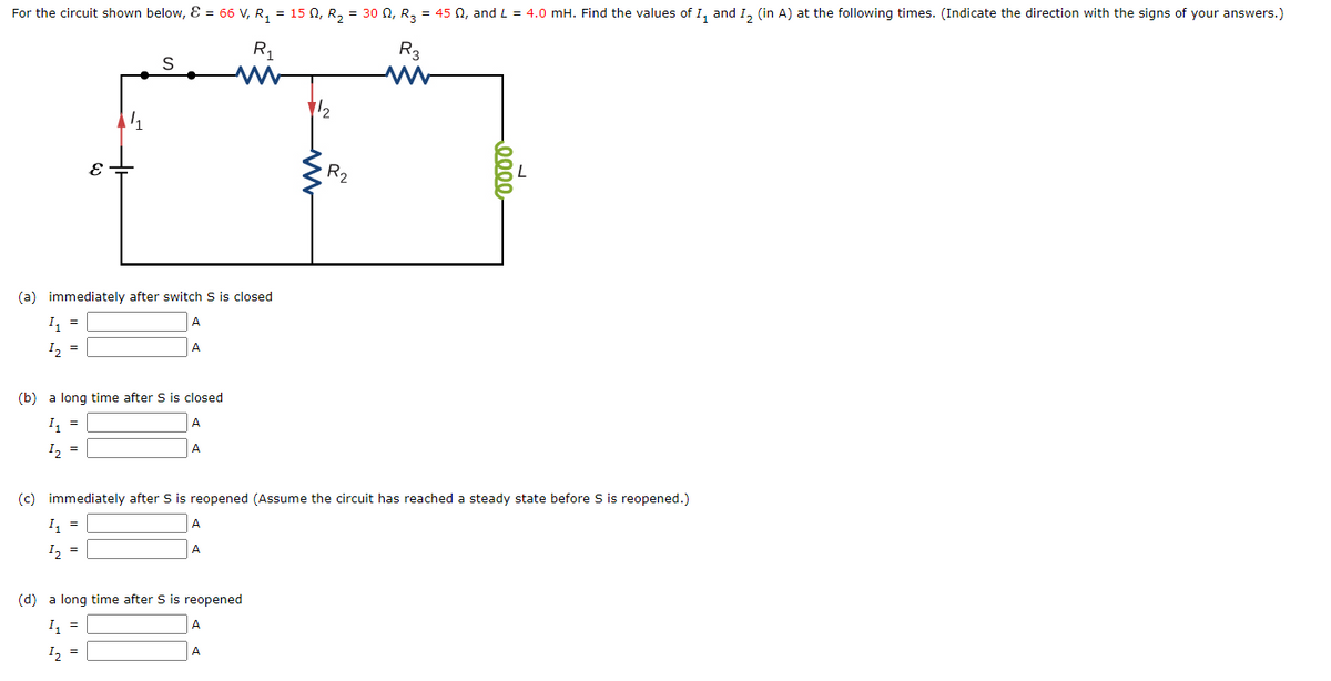 For the circuit shown below, E = 66 V, R, = 15 0, R, = 30 0, R, = 45 N, and L = 4.0 mH. Find the values of I, and I, (in A) at the following times. (Indicate the direction with the signs of your answers.)
R1
R3
12
R2
(a) immediately after switch S is closed
I, =
I, =
A
(b) a long time after S is closed
I, =
A
I, =
A
(c) immediately after S is reopened (Assume the circuit has reached a steady state before S is reopened.)
I =
A
I, =
A
(d) a long time after S is reopened
I, =
A
I2 =
A
