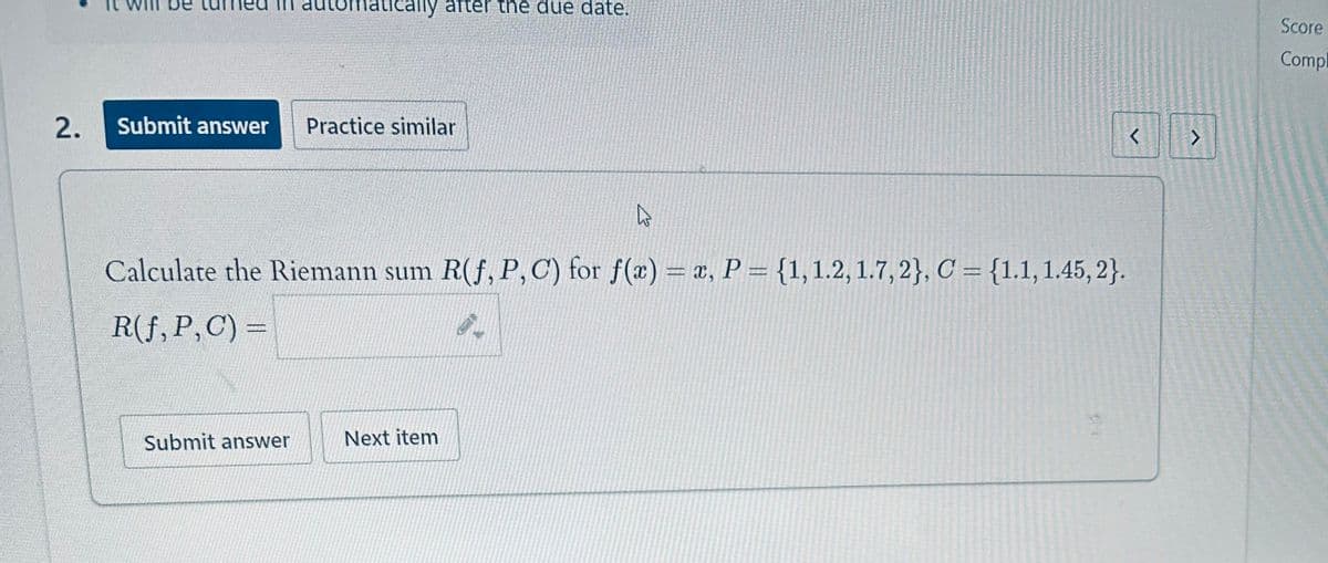 matically after the due date.
2.
Submit answer Practice similar
۵۵
<
Calculate the Riemann sum R(f, P, C) for f(x) = x, P = {1, 1.2, 1.7, 2}, C = {1.1, 1.45, 2}.
R(f, P, C) =
Submit answer
Next item
-
Score
Compl