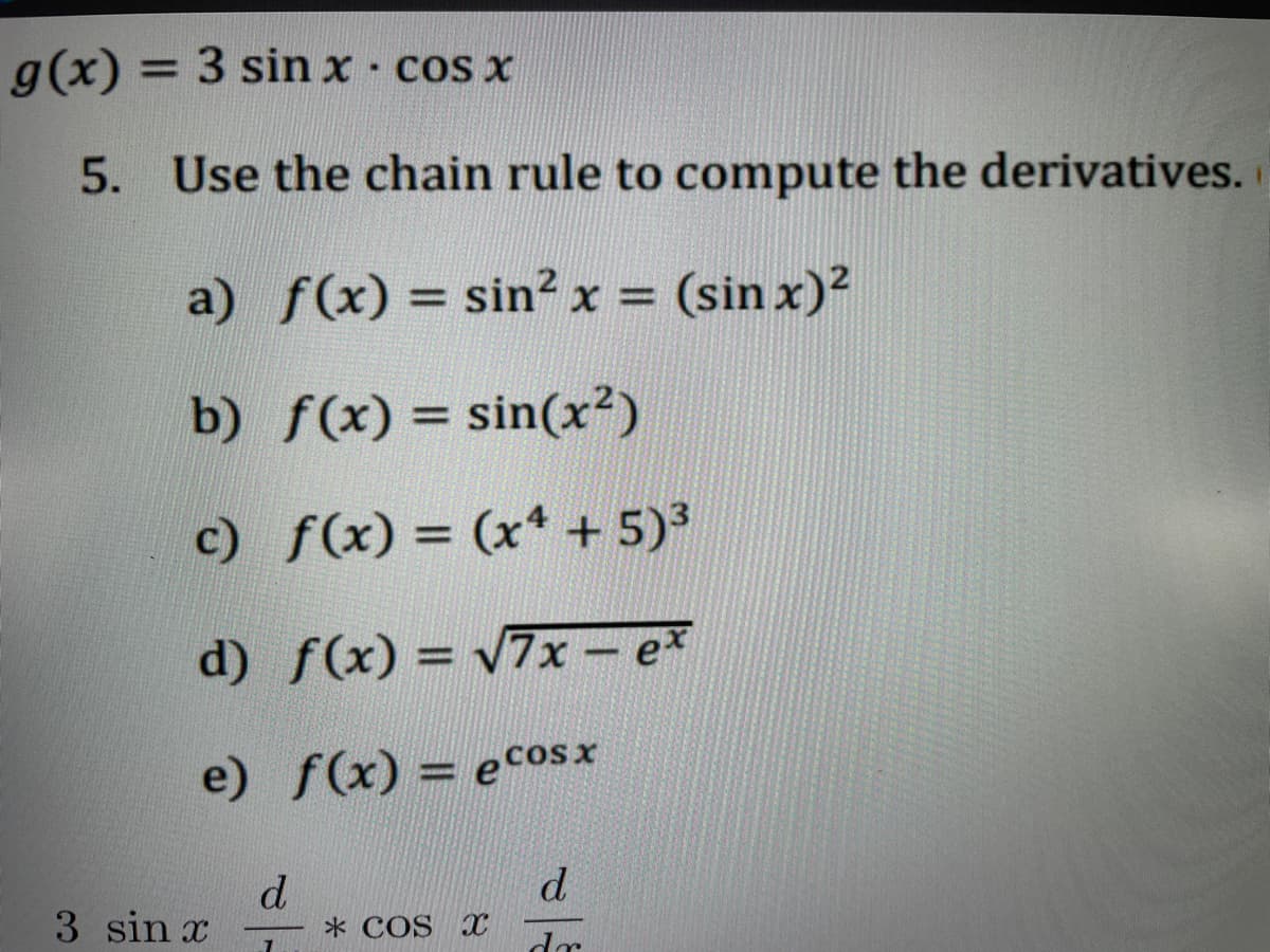 g(x) = 3 sin x - cos x
5. Use the chain rule to compute the derivatives.
a)
f(x) = sin²x = (sin x)²
b)
f(x) = sin(x²)
c)
f(x) = (x4 + 5)³
d)
f(x) = √√7x-ex
e)
f(x) = ecosx
3 sin x
d
7
* COS X
d
dr